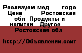 Реализуем мед 2017 года › Цена ­ 600 - Ростовская обл. Продукты и напитки » Другое   . Ростовская обл.